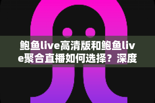 鲍鱼live高清版和鲍鱼live聚合直播如何选择？深度对比与实用指南，帮你找到最适合自己的直播观影方案