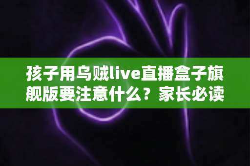 孩子用乌贼live直播盒子旗舰版要注意什么?家长必读的完整安全使用指南 孩子用乌贼live直播盒子旗舰版要注意什么?家长必读的完整安全使用指南