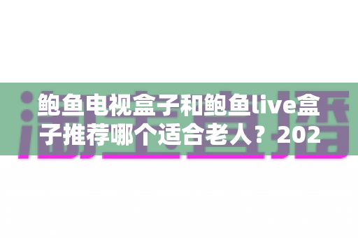 鲍鱼电视盒子和鲍鱼live盒子推荐哪个适合老人？2025年最全选购指南与深度对比解析