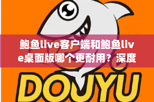 鲍鱼live客户端和鲍鱼live桌面版哪个更耐用？深度对比解析，帮你选出真正能"服役"更久的版本