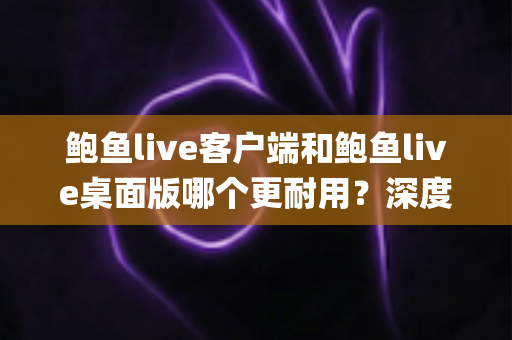 鲍鱼live客户端和鲍鱼live桌面版哪个更耐用？深度对比解析，帮你选出真正能"服役"更久的版本