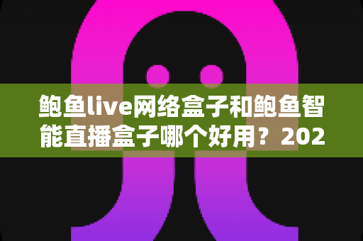 鲍鱼live网络盒子和鲍鱼智能直播盒子哪个好用？2025超全对比评测与选购指南