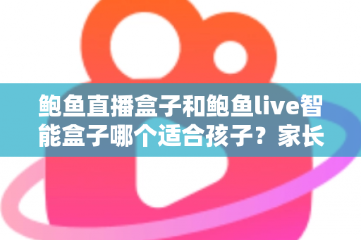 鲍鱼直播盒子和鲍鱼live智能盒子哪个适合孩子？家长必读的儿童安全选购与管控指南