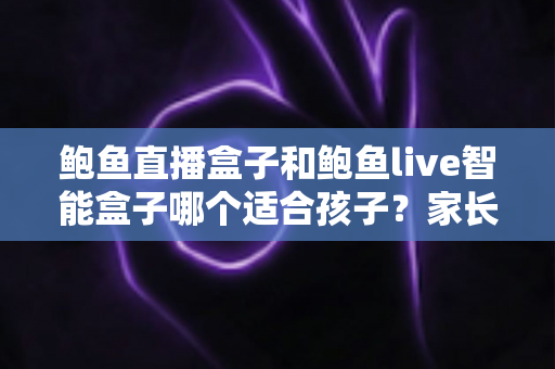 鲍鱼直播盒子和鲍鱼live智能盒子哪个适合孩子？家长必读的儿童安全选购与管控指南