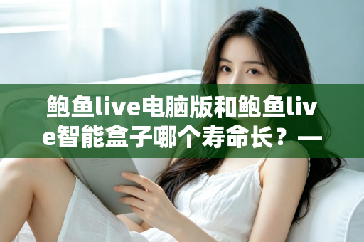 鲍鱼live电脑版和鲍鱼live智能盒子哪个寿命长？——设备寿命深度对比与延长使用年限全攻略