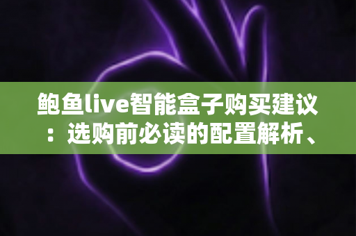 鲍鱼live智能盒子购买建议：选购前必读的配置解析、避坑指南与实用决策清单