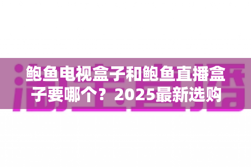 鲍鱼电视盒子和鲍鱼直播盒子要哪个？2025最新选购对比指南，看完不再纠结
