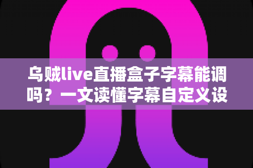 乌贼live直播盒子字幕能调吗？一文读懂字幕自定义设置全攻略，轻松打造专属观影体验