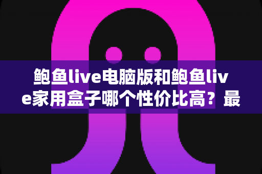 鲍鱼live电脑版和鲍鱼live家用盒子哪个性价比高?最全对比与选购指南 鲍鱼live电脑版和鲍鱼live家用盒子哪个性价比高?最全对比与选购指南