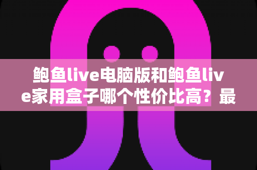 鲍鱼live电脑版和鲍鱼live家用盒子哪个性价比高?最全对比与选购指南 鲍鱼live电脑版和鲍鱼live家用盒子哪个性价比高?最全对比与选购指南
