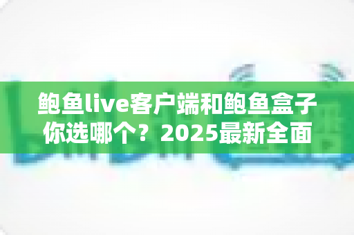 鲍鱼live客户端和鲍鱼盒子你选哪个？2025最新全面对比与选购指南