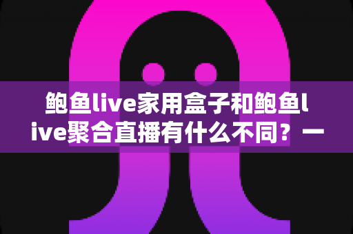 鲍鱼live家用盒子和鲍鱼live聚合直播有什么不同？一篇文章带你全面了解两种观看方案的核心差异
