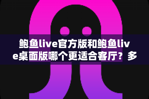 鲍鱼live官方版和鲍鱼live桌面版哪个更适合客厅?多维度深度对比助你打造理想大屏观影空间 鲍鱼live官方版和鲍鱼live桌面版哪个更适合客厅?多维度深度对比助你打造理想大屏观影空间