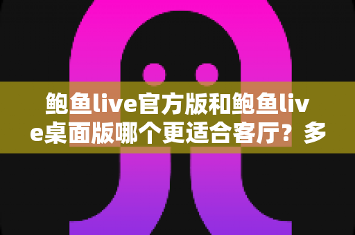 鲍鱼live官方版和鲍鱼live桌面版哪个更适合客厅?多维度深度对比助你打造理想大屏观影空间 鲍鱼live官方版和鲍鱼live桌面版哪个更适合客厅?多维度深度对比助你打造理想大屏观影空间
