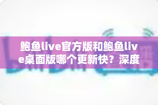 鲍鱼live官方版和鲍鱼live桌面版哪个更新快?深度解析两大版本更新速度与选择攻略 鲍鱼live官方版和鲍鱼live桌面版哪个更新快?深度解析两大版本更新速度与选择攻略