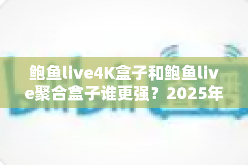 鲍鱼live4K盒子和鲍鱼live聚合盒子谁更强？2025年最新深度对比评测，看完再买不踩坑