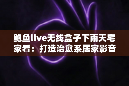 鲍鱼live无线盒子下雨天宅家看：打造治愈系居家影音体验的完整攻略