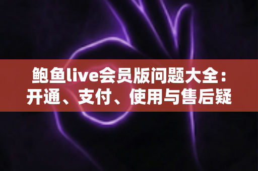 鲍鱼live会员版问题大全：开通、支付、使用与售后疑问一站式解答