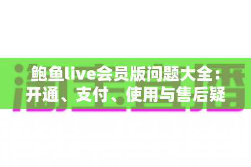 鲍鱼live会员版问题大全：开通、支付、使用与售后疑问一站式解答