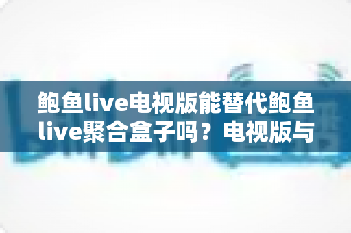 鲍鱼live电视版能替代鲍鱼live聚合盒子吗?电视版与聚合盒子深度对比全解析 鲍鱼live电视版能替代鲍鱼live聚合盒子吗?电视版与聚合盒子深度对比全解析