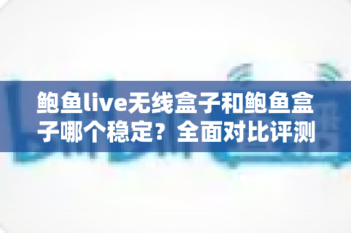 鲍鱼live无线盒子和鲍鱼盒子哪个稳定？全面对比评测，帮你选对电视盒子不踩坑