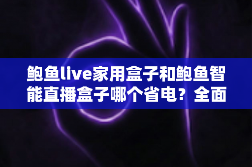 鲍鱼live家用盒子和鲍鱼智能直播盒子哪个省电？全面功耗对比与选购指南