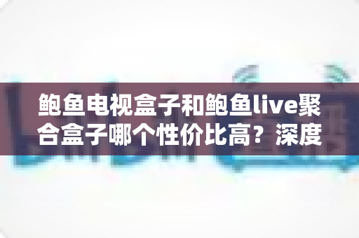 鲍鱼电视盒子和鲍鱼live聚合盒子哪个性价比高?深度对比评测与选购全攻略 鲍鱼电视盒子和鲍鱼live聚合盒子哪个性价比高?深度对比评测与选购全攻略