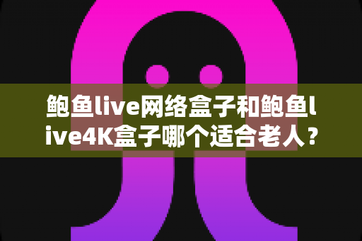 鲍鱼live网络盒子和鲍鱼live4K盒子哪个适合老人？——送给爸妈的最佳观影选择指南