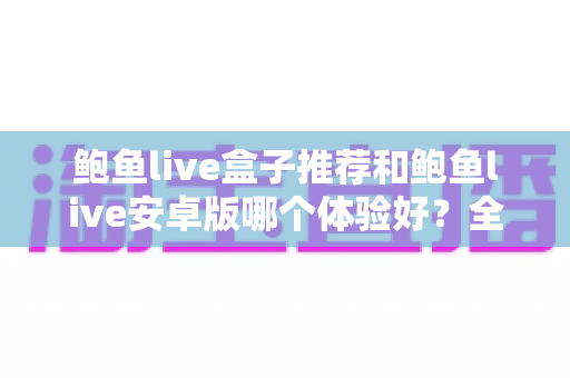 鲍鱼live盒子推荐和鲍鱼live安卓版哪个体验好?全方位深度对比与选购指南 鲍鱼live盒子推荐和鲍鱼live安卓版哪个体验好?全方位深度对比与选购指南