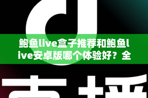 鲍鱼live盒子推荐和鲍鱼live安卓版哪个体验好?全方位深度对比与选购指南 鲍鱼live盒子推荐和鲍鱼live安卓版哪个体验好?全方位深度对比与选购指南