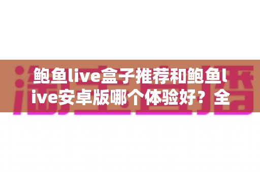 鲍鱼live盒子推荐和鲍鱼live安卓版哪个体验好?全方位深度对比与选购指南 鲍鱼live盒子推荐和鲍鱼live安卓版哪个体验好?全方位深度对比与选购指南