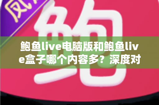 鲍鱼live电脑版和鲍鱼live盒子哪个内容多？深度对比解析与实用选择指南