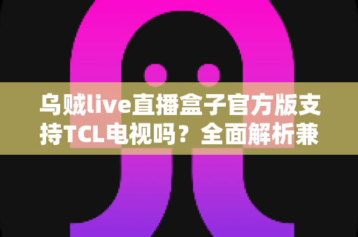 乌贼live直播盒子官方版支持TCL电视吗?全面解析兼容性、安装方法与使用技巧 乌贼live直播盒子官方版支持TCL电视吗?全面解析兼容性、安装方法与使用技巧