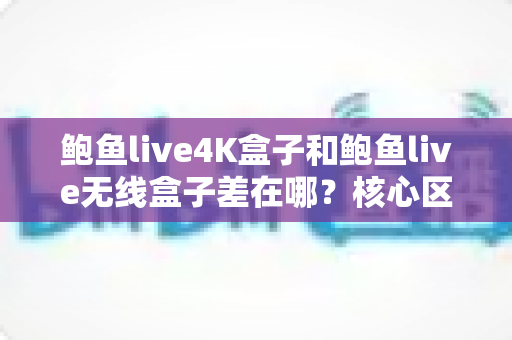鲍鱼live4K盒子和鲍鱼live无线盒子差在哪？核心区别与选购指南一次讲透