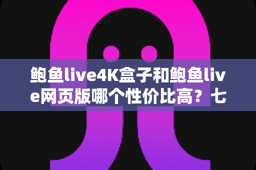 鲍鱼live4K盒子和鲍鱼live网页版哪个性价比高？七个维度深度对比，看完不再纠结