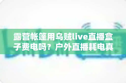 露营帐篷用乌贼live直播盒子费电吗？户外直播耗电真相与省电全攻略