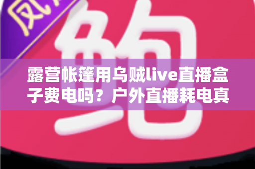 露营帐篷用乌贼live直播盒子费电吗？户外直播耗电真相与省电全攻略