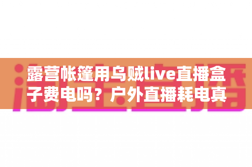 露营帐篷用乌贼live直播盒子费电吗？户外直播耗电真相与省电全攻略