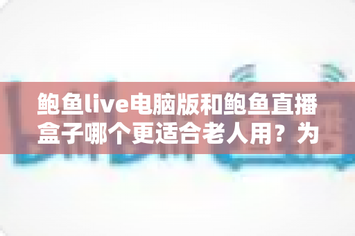 鲍鱼live电脑版和鲍鱼直播盒子哪个更适合老人用？为家中长辈挑选直播观看设备的全攻略