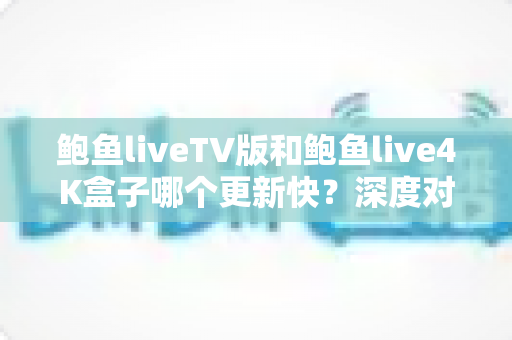 鲍鱼liveTV版和鲍鱼live4K盒子哪个更新快?深度对比解析与实用选购指南 鲍鱼liveTV版和鲍鱼live4K盒子哪个更新快?深度对比解析与实用选购指南