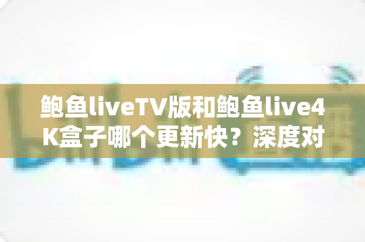鲍鱼liveTV版和鲍鱼live4K盒子哪个更新快?深度对比解析与实用选购指南 鲍鱼liveTV版和鲍鱼live4K盒子哪个更新快?深度对比解析与实用选购指南