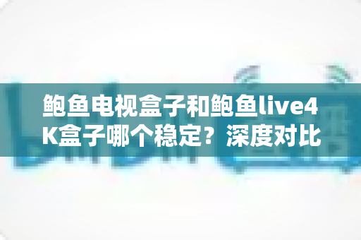 鲍鱼电视盒子和鲍鱼live4K盒子哪个稳定？深度对比分析与选购指南