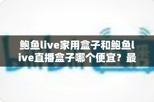 鲍鱼live家用盒子和鲍鱼live直播盒子哪个便宜?最新价格对比与选购全攻略 鲍鱼live家用盒子和鲍鱼live直播盒子哪个便宜?最新价格对比与选购全攻略