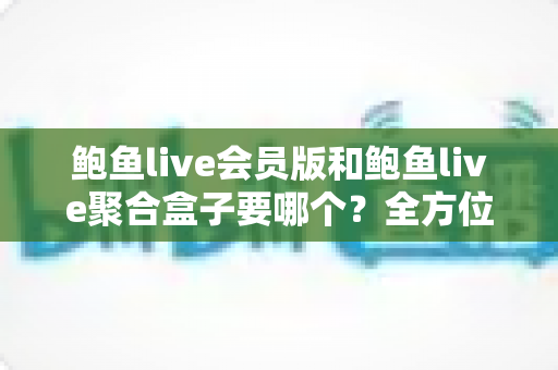 鲍鱼live会员版和鲍鱼live聚合盒子要哪个?全方位深度对比与实用选购指南 鲍鱼live会员版和鲍鱼live聚合盒子要哪个?全方位深度对比与实用选购指南