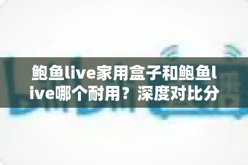 鲍鱼live家用盒子和鲍鱼live哪个耐用？深度对比分析两者的使用寿命与选购指南