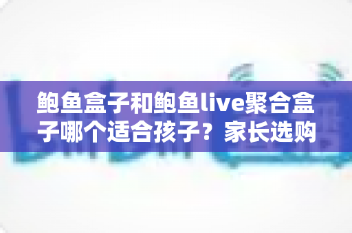 鲍鱼盒子和鲍鱼live聚合盒子哪个适合孩子？家长选购与使用全攻略