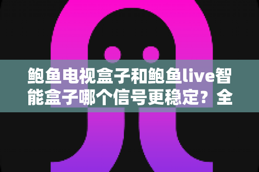 鲍鱼电视盒子和鲍鱼live智能盒子哪个信号更稳定？全面对比评测与选购避坑指南