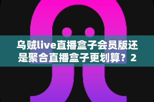 乌贼live直播盒子会员版还是聚合直播盒子更划算?2025最新横评对比,算清这笔账再花钱 乌贼live直播盒子会员版还是聚合直播盒子更划算?2025最新横评对比,算清这笔账再花钱