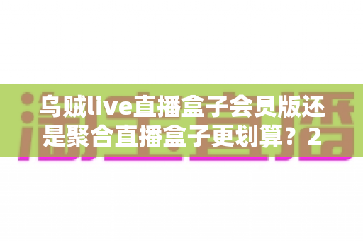 乌贼live直播盒子会员版还是聚合直播盒子更划算？2025最新横评对比，算清这笔账再花钱