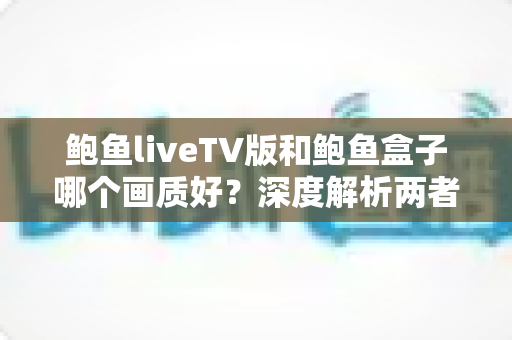 鲍鱼liveTV版和鲍鱼盒子哪个画质好?深度解析两者画质差异与选购观看全指南 鲍鱼liveTV版和鲍鱼盒子哪个画质好?深度解析两者画质差异与选购观看全指南